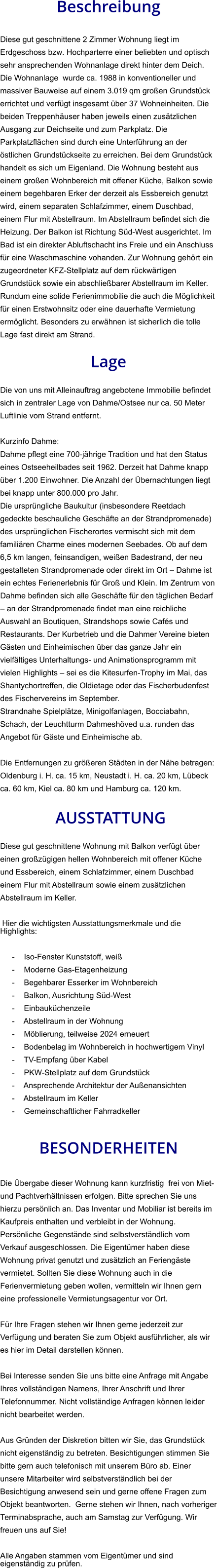 Beschreibung  Diese gut geschnittene 2 Zimmer Wohnung liegt im Erdgeschoss bzw. Hochparterre einer beliebten und optisch sehr ansprechenden Wohnanlage direkt hinter dem Deich. Die Wohnanlage  wurde ca. 1988 in konventioneller und massiver Bauweise auf einem 3.019 qm großen Grundstück errichtet und verfügt insgesamt über 37 Wohneinheiten. Die beiden Treppenhäuser haben jeweils einen zusätzlichen Ausgang zur Deichseite und zum Parkplatz. Die Parkplatzflächen sind durch eine Unterführung an der östlichen Grundstückseite zu erreichen. Bei dem Grundstück handelt es sich um Eigenland. Die Wohnung besteht aus einem großen Wohnbereich mit offener Küche, Balkon sowie einem begehbaren Erker der derzeit als Essbereich genutzt wird, einem separaten Schlafzimmer, einem Duschbad, einem Flur mit Abstellraum. Im Abstellraum befindet sich die Heizung. Der Balkon ist Richtung Süd-West ausgerichtet. Im Bad ist ein direkter Abluftschacht ins Freie und ein Anschluss für eine Waschmaschine vohanden. Zur Wohnung gehört ein zugeordneter KFZ-Stellplatz auf dem rückwärtigen Grundstück sowie ein abschließbarer Abstellraum im Keller. Rundum eine solide Ferienimmobilie die auch die Möglichkeit für einen Erstwohnsitz oder eine dauerhafte Vermietung ermöglicht. Besonders zu erwähnen ist sicherlich die tolle Lage fast direkt am Strand.  Lage  Die von uns mit Alleinauftrag angebotene Immobilie befindet sich in zentraler Lage von Dahme/Ostsee nur ca. 50 Meter Luftlinie vom Strand entfernt.  Kurzinfo Dahme: Dahme pflegt eine 700-jährige Tradition und hat den Status eines Ostseeheilbades seit 1962. Derzeit hat Dahme knapp über 1.200 Einwohner. Die Anzahl der Übernachtungen liegt bei knapp unter 800.000 pro Jahr. Die ursprüngliche Baukultur (insbesondere Reetdach gedeckte beschauliche Geschäfte an der Strandpromenade) des ursprünglichen Fischerortes vermischt sich mit dem familiären Charme eines modernen Seebades. Ob auf dem 6,5 km langen, feinsandigen, weißen Badestrand, der neu gestalteten Strandpromenade oder direkt im Ort – Dahme ist ein echtes Ferienerlebnis für Groß und Klein. Im Zentrum von Dahme befinden sich alle Geschäfte für den täglichen Bedarf – an der Strandpromenade findet man eine reichliche Auswahl an Boutiquen, Strandshops sowie Cafés und Restaurants. Der Kurbetrieb und die Dahmer Vereine bieten Gästen und Einheimischen über das ganze Jahr ein vielfältiges Unterhaltungs- und Animationsprogramm mit vielen Highlights – sei es die Kitesurfen-Trophy im Mai, das Shantychortreffen, die Oldietage oder das Fischerbudenfest des Fischervereins im September. Strandnahe Spielplätze, Minigolfanlagen, Bocciabahn, Schach, der Leuchtturm Dahmeshöved u.a. runden das Angebot für Gäste und Einheimische ab.  Die Entfernungen zu größeren Städten in der Nähe betragen: Oldenburg i. H. ca. 15 km, Neustadt i. H. ca. 20 km, Lübeck ca. 60 km, Kiel ca. 80 km und Hamburg ca. 120 km.   AUSSTATTUNG Diese gut geschnittene Wohnung mit Balkon verfügt über einen großzügigen hellen Wohnbereich mit offener Küche und Essbereich, einem Schlafzimmer, einem Duschbad einem Flur mit Abstellraum sowie einem zusätzlichen Abstellraum im Keller.  Hier die wichtigsten Ausstattungsmerkmale und die Highlights:   - Iso-Fenster Kunststoff, weiß - Moderne Gas-Etagenheizung - Begehbarer Esserker im Wohnbereich - Balkon, Ausrichtung Süd-West - Einbauküchenzeile - Abstellraum in der Wohnung - Möblierung, teilweise 2024 erneuert - Bodenbelag im Wohnbereich in hochwertigem Vinyl - TV-Empfang über Kabel - PKW-Stellplatz auf dem Grundstück - Ansprechende Architektur der Außenansichten - Abstellraum im Keller - Gemeinschaftlicher Fahrradkeller   BESONDERHEITEN  Die Übergabe dieser Wohnung kann kurzfristig  frei von Miet- und Pachtverhältnissen erfolgen. Bitte sprechen Sie uns hierzu persönlich an. Das Inventar und Mobiliar ist bereits im Kaufpreis enthalten und verbleibt in der Wohnung. Persönliche Gegenstände sind selbstverständlich vom Verkauf ausgeschlossen. Die Eigentümer haben diese Wohnung privat genutzt und zusätzlich an Feriengäste vermietet. Sollten Sie diese Wohnung auch in die Ferienvermietung geben wollen, vermitteln wir Ihnen gern eine professionelle Vermietungsagentur vor Ort.  Für Ihre Fragen stehen wir Ihnen gerne jederzeit zur Verfügung und beraten Sie zum Objekt ausführlicher, als wir es hier im Detail darstellen können.  Bei Interesse senden Sie uns bitte eine Anfrage mit Angabe Ihres vollständigen Namens, Ihrer Anschrift und Ihrer Telefonnummer. Nicht vollständige Anfragen können leider nicht bearbeitet werden.  Aus Gründen der Diskretion bitten wir Sie, das Grundstück nicht eigenständig zu betreten. Besichtigungen stimmen Sie bitte gern auch telefonisch mit unserem Büro ab. Einer unsere Mitarbeiter wird selbstverständlich bei der Besichtigung anwesend sein und gerne offene Fragen zum Objekt beantworten.  Gerne stehen wir Ihnen, nach vorheriger Terminabsprache, auch am Samstag zur Verfügung. Wir freuen uns auf Sie!  Alle Angaben stammen vom Eigentümer und sind eigenständig zu prüfen.
