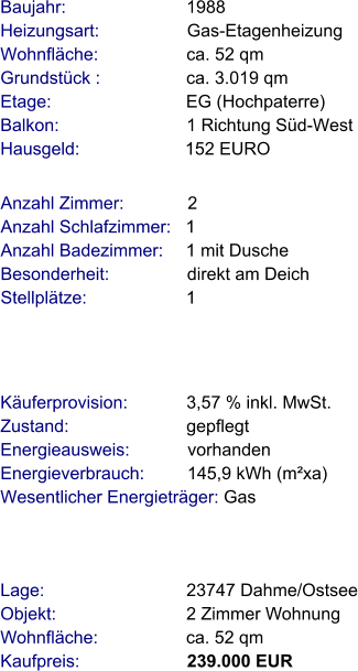 Lage:                             23747 Dahme/Ostsee Objekt:                           2 Zimmer Wohnung Wohnfläche:                  ca. 52 qm Kaufpreis:                      239.000 EUR Anzahl Zimmer:             2 Anzahl Schlafzimmer:   1  Anzahl Badezimmer:     1 mit Dusche   Besonderheit:                direkt am Deich Stellplätze:                     1  Baujahr:                         1988  Heizungsart:                  Gas-Etagenheizung Wohnfläche:                  ca. 52 qm Grundstück :                 ca. 3.019 qm Etage:                            EG (Hochpaterre) Balkon:                          1 Richtung Süd-West Hausgeld:                      152 EURO   Käuferprovision:            3,57 % inkl. MwSt. Zustand:                        gepflegt Energieausweis:            vorhanden Energieverbrauch:         145,9 kWh (m²xa) Wesentlicher Energieträger: Gas